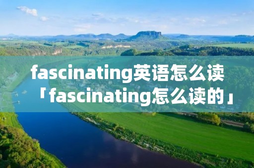 fascinating英语怎么读「fascinating怎么读的」