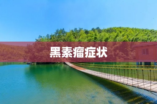 黑素瘤症状：如何早发现、早治疗？