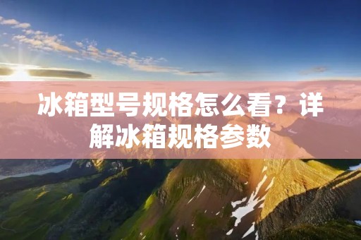 冰箱型号规格怎么看？详解冰箱规格参数