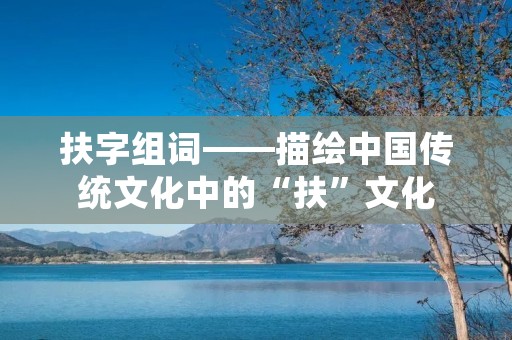 扶字组词——描绘中国传统文化中的“扶”文化 扶字组词——描绘中国传统文化中的“扶”文化