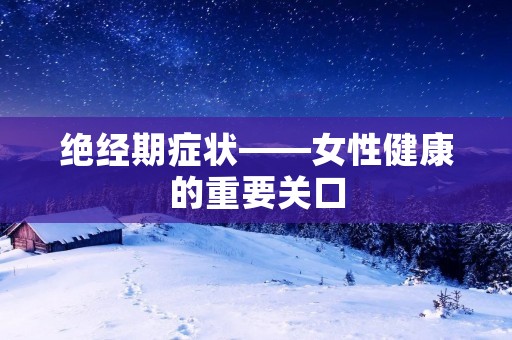 绝经期症状——女性健康的重要关口 绝经期症状——女性健康的重要关口