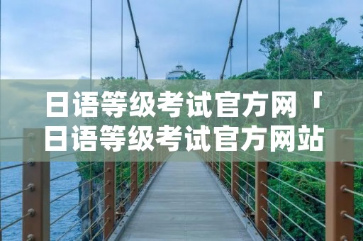 日语等级考试官方网「日语等级考试官方网站」