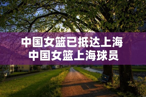中国女篮已抵达上海 中国女篮上海球员