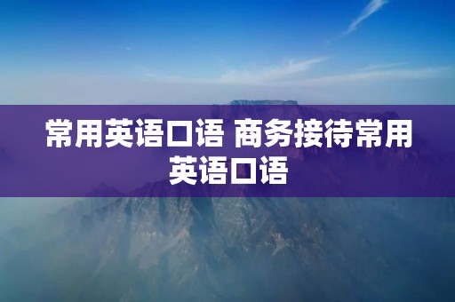 常用英语口语 商务接待常用英语口语 常用英语口语 商务接待常用英语口语