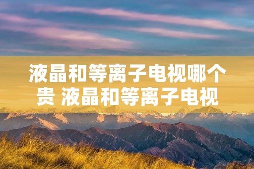 液晶和等离子电视哪个贵 液晶和等离子电视哪个贵一些