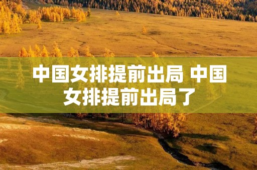 中国女排提前出局 中国女排提前出局了 中国女排提前出局 中国女排提前出局了