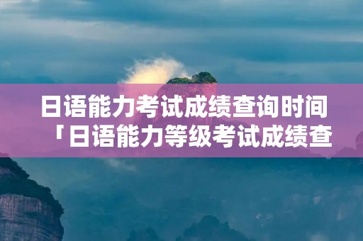日语能力考试成绩查询时间「日语能力等级考试成绩查询时间」