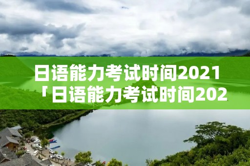 日语能力考试时间2021「日语能力考试时间2021年」