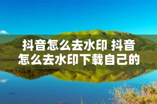 抖音怎么去水印 抖音怎么去水印下载自己的作品 抖音怎么去水印 抖音怎么去水印下载自己的作品