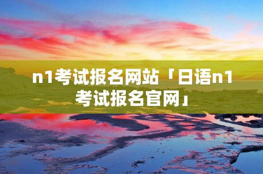 n1考试报名网站「日语n1考试报名官网」
