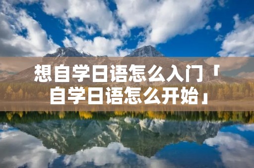 想自学日语怎么入门「自学日语怎么开始」 想自学日语怎么入门「自学日语怎么开始」