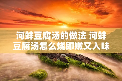 河蚌豆腐汤的做法 河蚌豆腐汤怎么烧即嫩又入味 河蚌豆腐汤的做法 河蚌豆腐汤怎么烧即嫩又入味