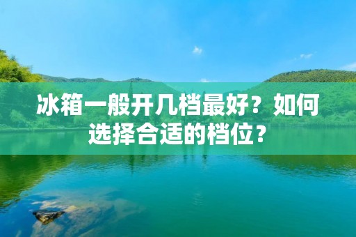 冰箱一般开几档最好?如何选择合适的档位? 冰箱一般开几档最好?如何选择合适的档位?