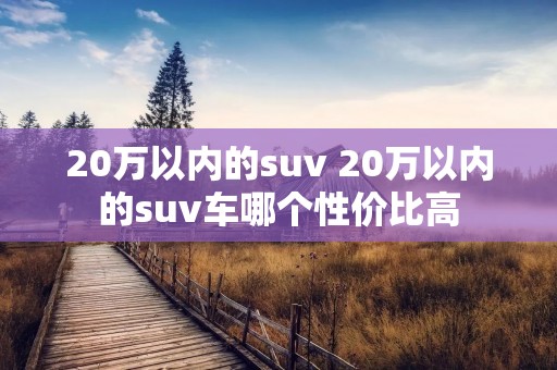 20万以内的suv 20万以内的suv车哪个性价比高 20万以内的suv 20万以内的suv车哪个性价比高