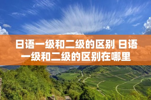 日语一级和二级的区别 日语一级和二级的区别在哪里