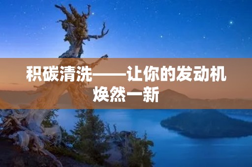 积碳清洗——让你的发动机焕然一新 积碳清洗——让你的发动机焕然一新