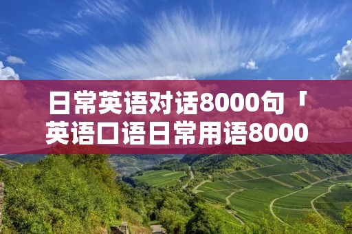 日常英语对话8000句「英语口语日常用语8000句」 日常英语对话8000句「英语口语日常用语8000句」
