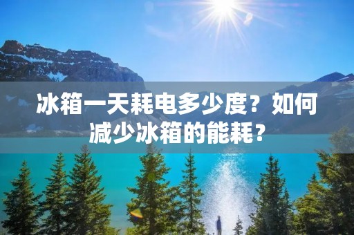 冰箱一天耗电多少度?如何减少冰箱的能耗? 冰箱一天耗电多少度?如何减少冰箱的能耗?