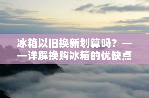 冰箱以旧换新划算吗？——详解换购冰箱的优缺点