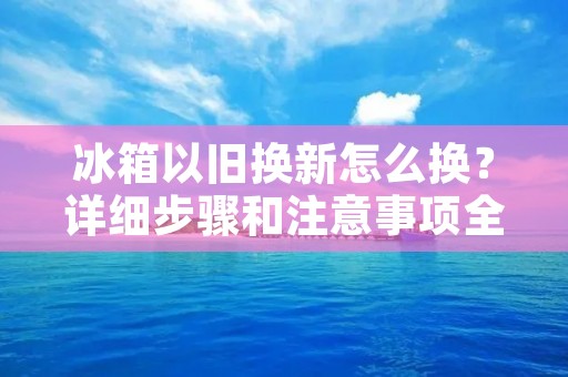 冰箱以旧换新怎么换？详细步骤和注意事项全解析！