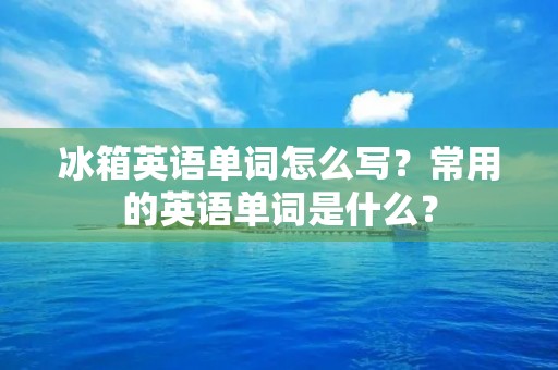 冰箱英语单词怎么写？常用的英语单词是什么？