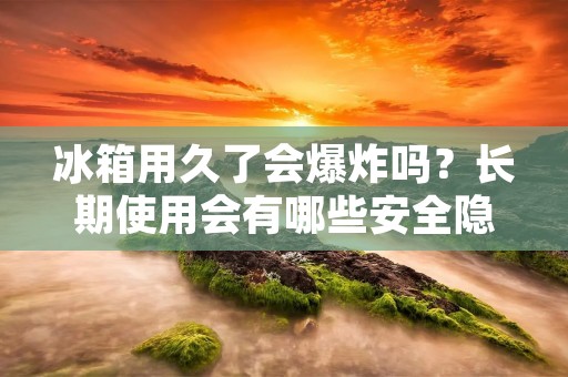 冰箱用久了会爆炸吗?长期使用会有哪些安全隐患? 冰箱用久了会爆炸吗?长期使用会有哪些安全隐患?