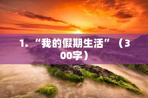 1. “我的假期生活”(300字) 1. “我的假期生活”(300字)