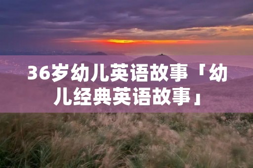 36岁幼儿英语故事「幼儿经典英语故事」 36岁幼儿英语故事「幼儿经典英语故事」