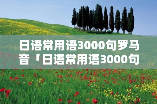 日语常用语3000句罗马音「日语常用语3000句罗马音怎么读」 日语常用语3000句罗马音「日语常用语3000句罗马音怎么读」