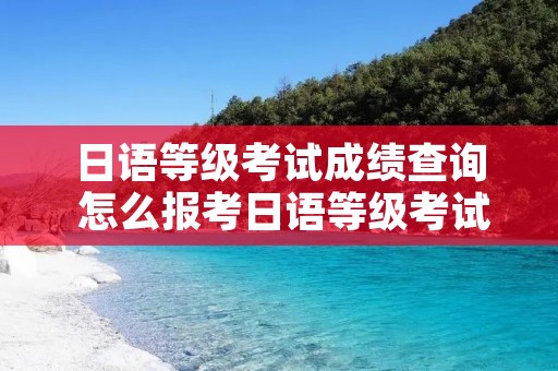 日语等级考试成绩查询 怎么报考日语等级考试 日语等级考试成绩查询 怎么报考日语等级考试