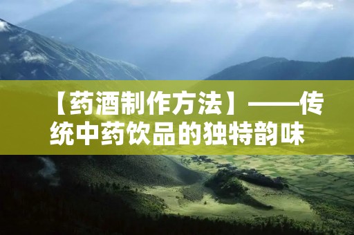 【药酒制作方法】——传统中药饮品的独特韵味 【药酒制作方法】——传统中药饮品的独特韵味
