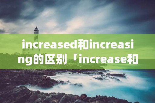 increased和increasing的区别「increase和increasement区别」 increased和increasing的区别「increase和increasement区别」
