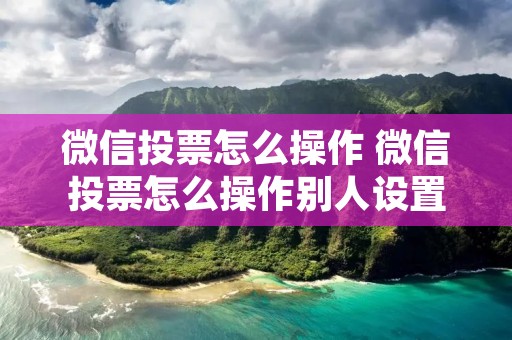 微信投票怎么操作 微信投票怎么操作别人设置的投票方式