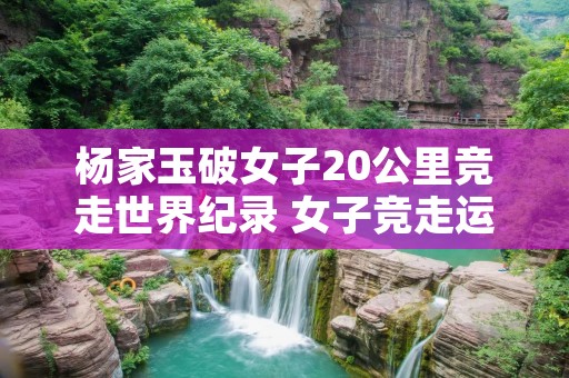 杨家玉破女子20公里竞走世界纪录 女子竞走运动员杨家玉