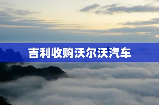 吉利收购沃尔沃汽车：中国品牌走向世界的里程碑