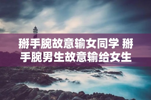 掰手腕故意输女同学 掰手腕男生故意输给女生