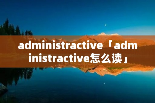 administractive「administractive怎么读」 administractive「administractive怎么读」