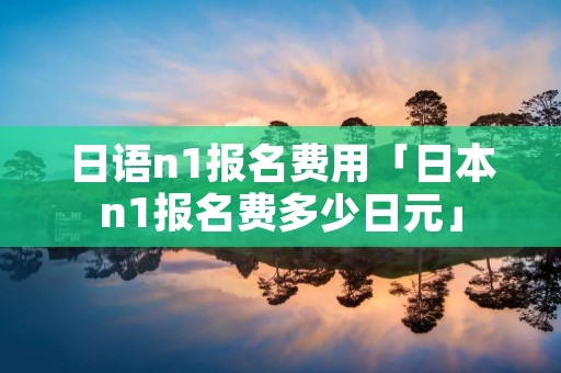 日语n1报名费用「日本n1报名费多少日元」 日语n1报名费用「日本n1报名费多少日元」