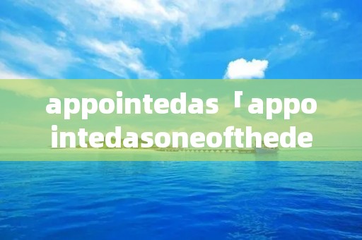 appointedas「appointedasoneofthedeputy」 appointedas「appointedasoneofthedeputy」