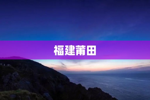 福建莆田:一个拥有独特文化底蕴和发展潜力的城市 福建莆田:一个拥有独特文化底蕴和发展潜力的城市