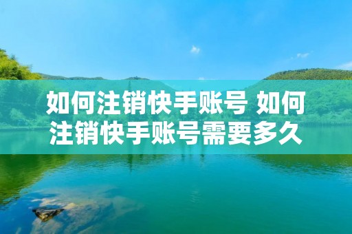 如何注销快手账号 如何注销快手账号需要多久 如何注销快手账号 如何注销快手账号需要多久