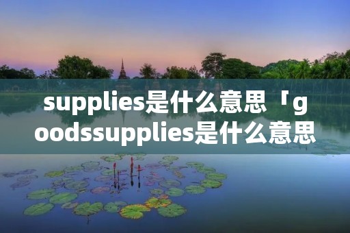 supplies是什么意思「goodssupplies是什么意思」 supplies是什么意思「goodssupplies是什么意思」