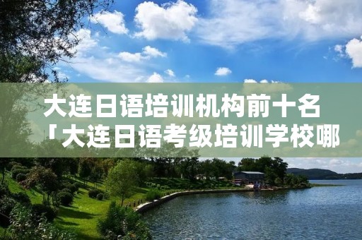 大连日语培训机构前十名「大连日语考级培训学校哪个好」