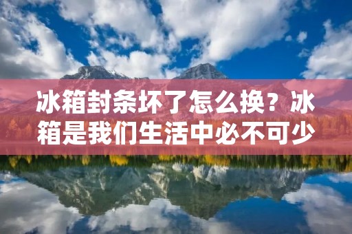 冰箱封条坏了怎么换？冰箱是我们生活中必不可少的电器，但是长时间使用后，封条可能会出现老化、开裂、变形等情况，导致冰箱密闭性能下降，影响冷藏效果，甚至会增加耗电量，所以及时更换封条非常必要。接下来，本文将详细介绍冰箱封条更换的方法。