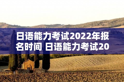 日语能力考试2022年报名时间 日语能力考试2022年报名时间考点