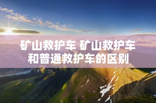 矿山救护车 矿山救护车和普通救护车的区别 矿山救护车 矿山救护车和普通救护车的区别