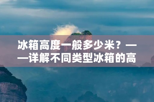 冰箱高度一般多少米？——详解不同类型冰箱的高度选择