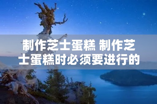 制作芝士蛋糕 制作芝士蛋糕时必须要进行的操作前准备是什么为什么