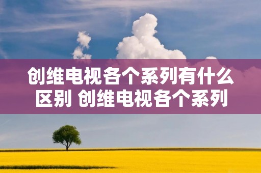 创维电视各个系列有什么区别 创维电视各个系列有什么区别吗 创维电视各个系列有什么区别 创维电视各个系列有什么区别吗