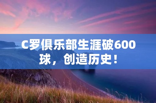 C罗俱乐部生涯破600球，创造历史！